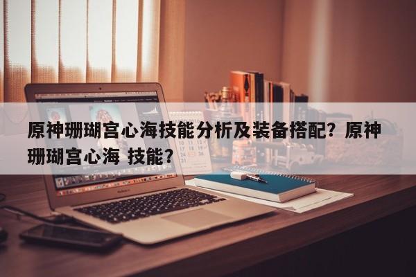 原神珊瑚宫心海技能分析及装备搭配？原神 珊瑚宫心海 技能？