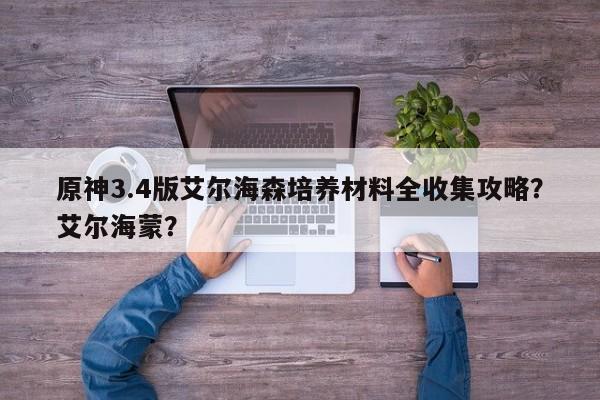 原神3.4版艾尔海森培养材料全收集攻略？艾尔海蒙？