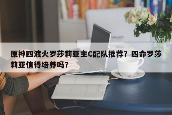 原神四渡火罗莎莉亚主C配队推荐？四命罗莎莉亚值得培养吗？