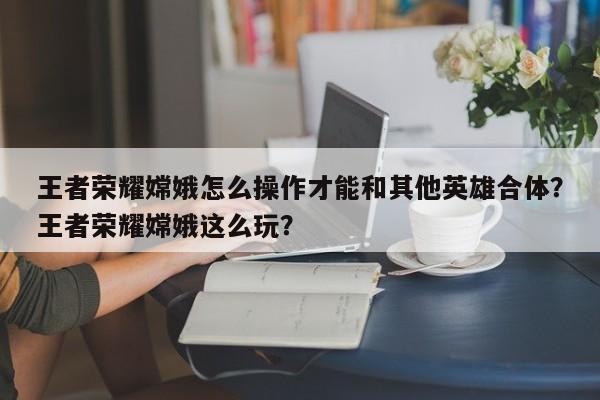 王者荣耀嫦娥怎么操作才能和其他英雄合体？王者荣耀嫦娥这么玩？