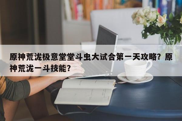 原神荒泷极意堂堂斗虫大试合第一天攻略？原神荒泷一斗技能？