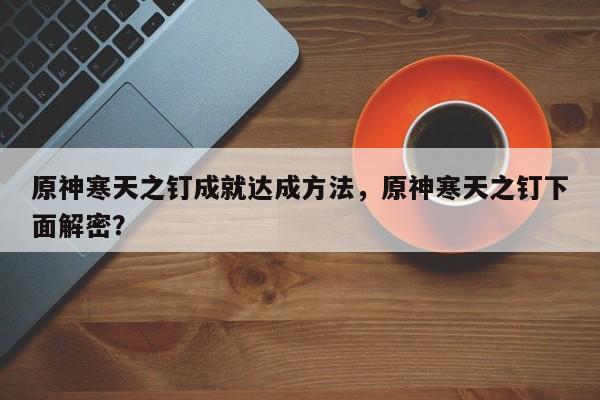 原神寒天之钉成就达成方法，原神寒天之钉下面解密？