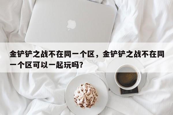 金铲铲之战不在同一个区，金铲铲之战不在同一个区可以一起玩吗？