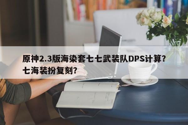 原神2.3版海染套七七武装队DPS计算？七海装扮复刻？