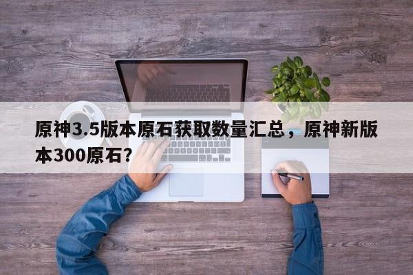 原神3.5版本原石获取数量汇总，原神新版本300原石？
