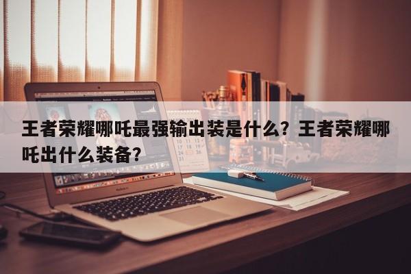 王者荣耀哪吒最强输出装是什么?王者荣耀哪吒出什么装备?