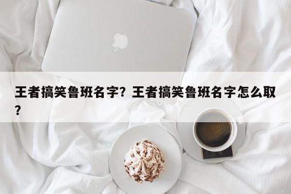 王者搞笑鲁班名字？王者搞笑鲁班名字怎么取？