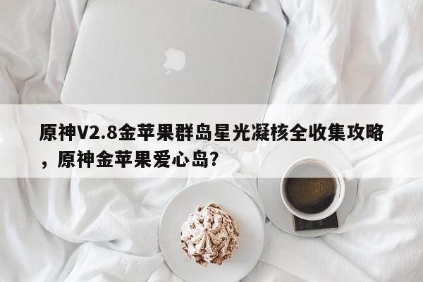 原神V2.8金苹果群岛星光凝核全收集攻略,原神金苹果爱心岛?
