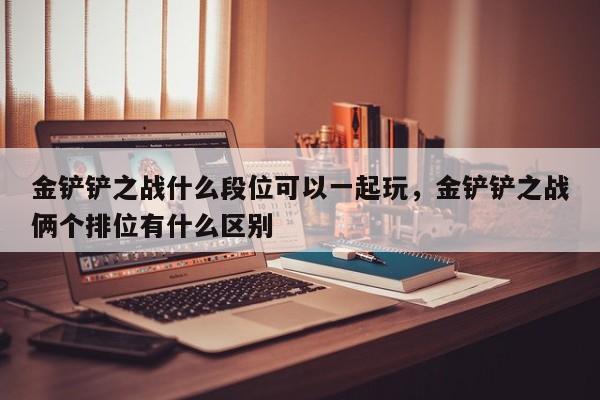 金铲铲之战什么段位可以一起玩，金铲铲之战俩个排位有什么区别