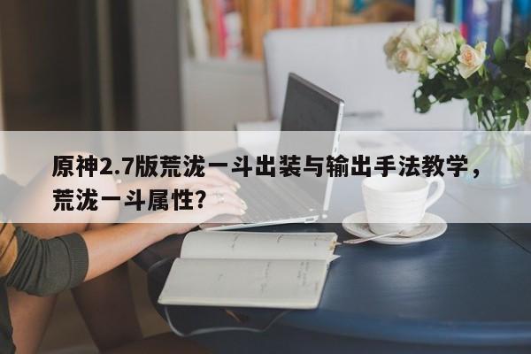 原神2.7版荒泷一斗出装与输出手法教学，荒泷一斗属性？