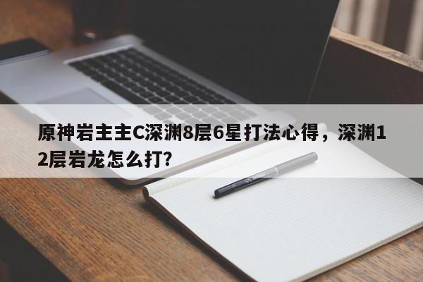 原神岩主主C深渊8层6星打法心得，深渊12层岩龙怎么打？