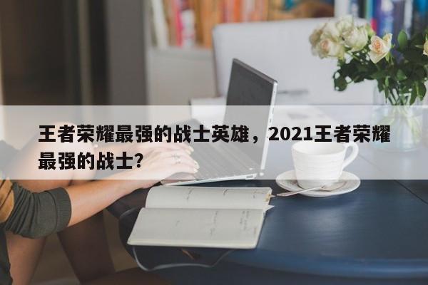 王者荣耀最强的战士英雄,2021王者荣耀最强的战士?