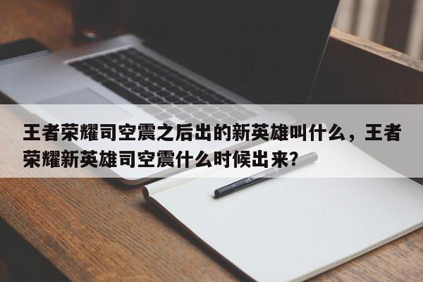 王者荣耀司空震之后出的新英雄叫什么，王者荣耀新英雄司空震什么时候出来？