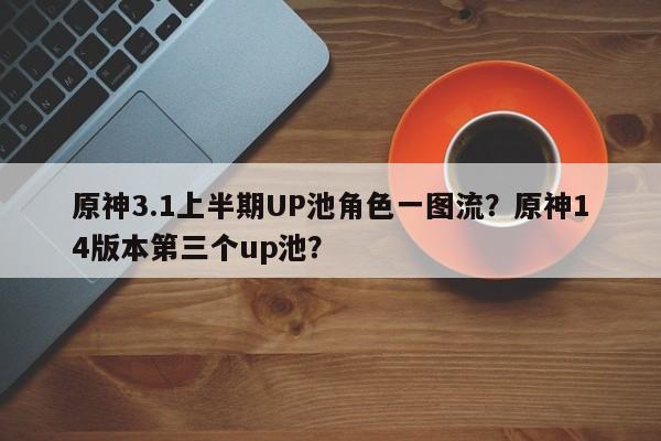 原神3.1上半期UP池角色一图流？原神14版本第三个up池？