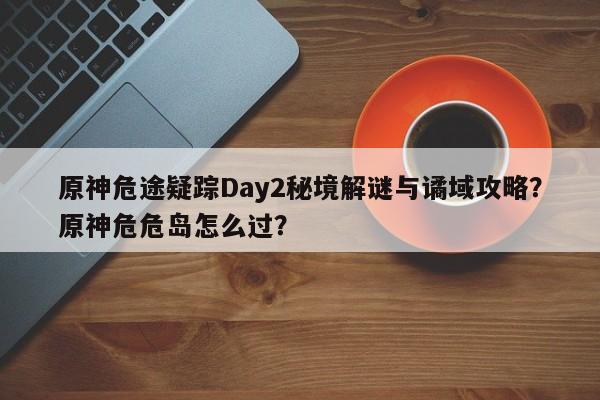 原神危途疑踪Day2秘境解谜与谲域攻略？原神危危岛怎么过？
