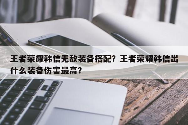 王者荣耀韩信无敌装备搭配？王者荣耀韩信出什么装备伤害最高？