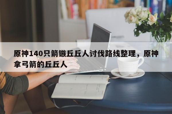 原神140只箭镞丘丘人讨伐路线整理，原神拿弓箭的丘丘人