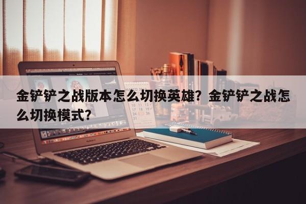 金铲铲之战版本怎么切换英雄？金铲铲之战怎么切换模式？