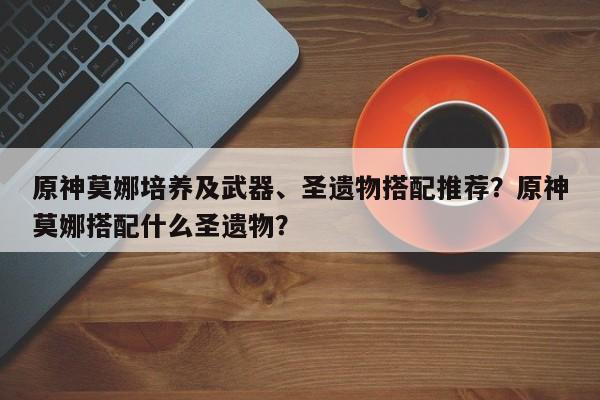 原神莫娜培养及武器、圣遗物搭配推荐？原神莫娜搭配什么圣遗物？