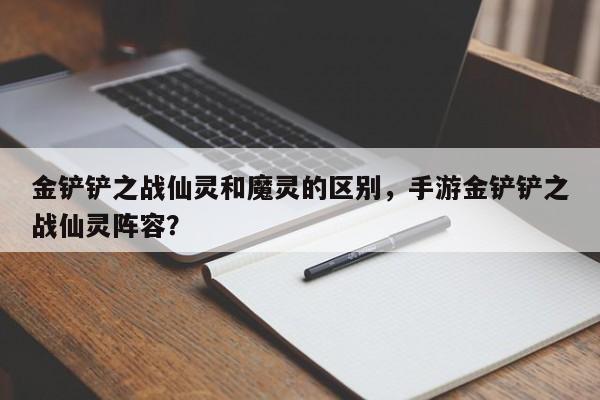 金铲铲之战仙灵和魔灵的区别，手游金铲铲之战仙灵阵容？