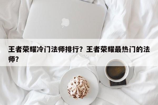 王者荣耀冷门法师排行？王者荣耀最热门的法师？