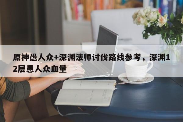 原神愚人众+深渊法师讨伐路线参考，深渊12层愚人众血量