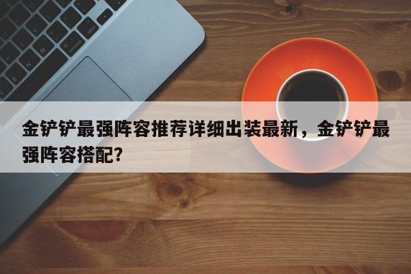 金铲铲最强阵容推荐详细出装最新，金铲铲最强阵容搭配？