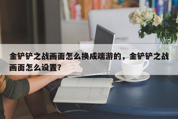 金铲铲之战画面怎么换成端游的，金铲铲之战画面怎么设置？
