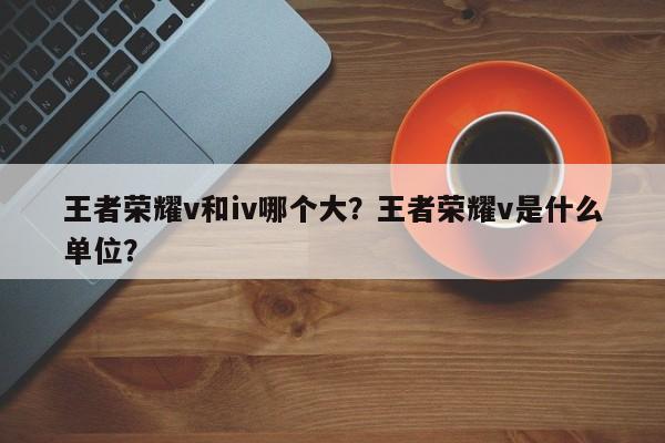王者荣耀v和iv哪个大？王者荣耀v是什么单位？