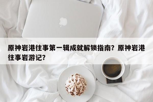 原神岩港往事第一辑成就解锁指南？原神岩港往事岩游记？