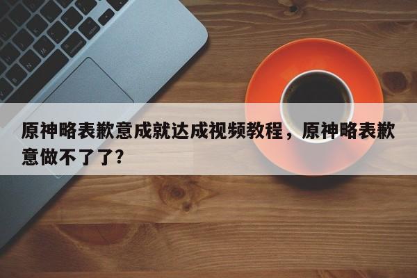 原神略表歉意成就达成视频教程，原神略表歉意做不了了？