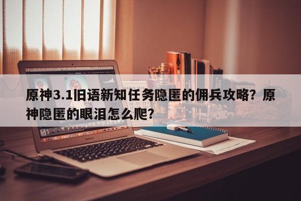 原神3.1旧语新知任务隐匿的佣兵攻略？原神隐匿的眼泪怎么爬？