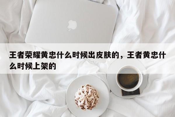 王者荣耀黄忠什么时候出皮肤的，王者黄忠什么时候上架的