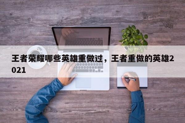 王者荣耀哪些英雄重做过，王者重做的英雄2021