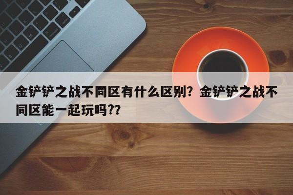 金铲铲之战不同区有什么区别？金铲铲之战不同区能一起玩吗?？