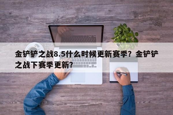 金铲铲之战8.5什么时候更新赛季？金铲铲之战下赛季更新？