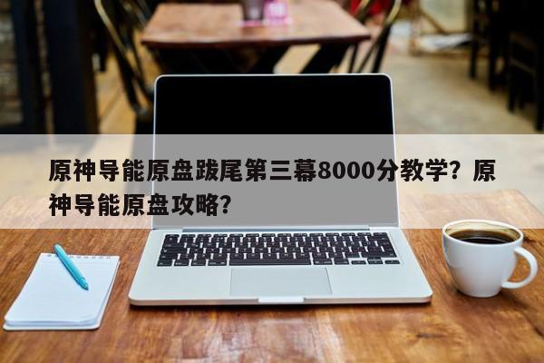 原神导能原盘跋尾第三幕8000分教学？原神导能原盘攻略？