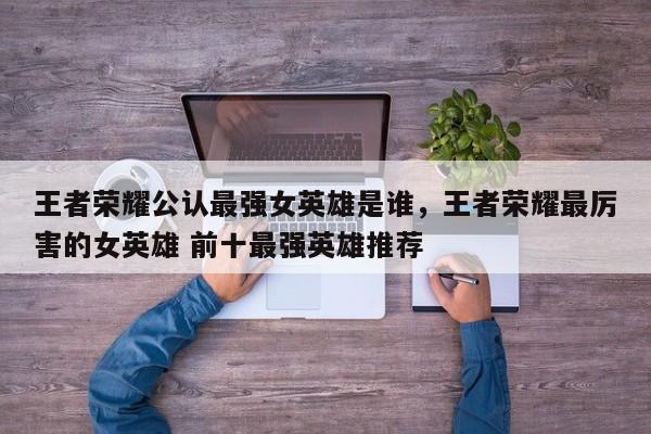 王者荣耀公认最强女英雄是谁，王者荣耀最厉害的女英雄 前十最强英雄推荐