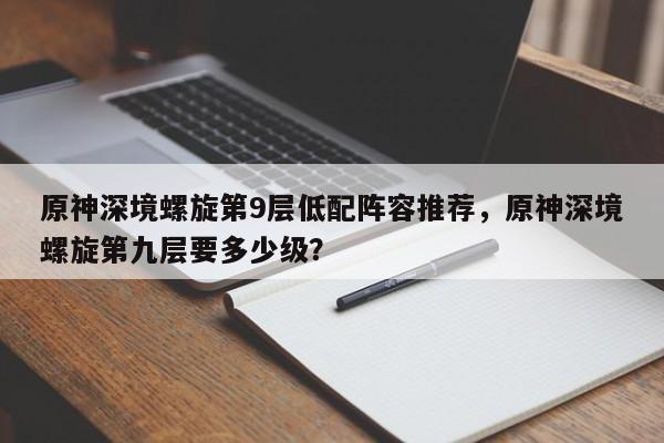 原神深境螺旋第9层低配阵容推荐，原神深境螺旋第九层要多少级？