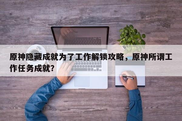 原神隐藏成就为了工作解锁攻略，原神所谓工作任务成就？