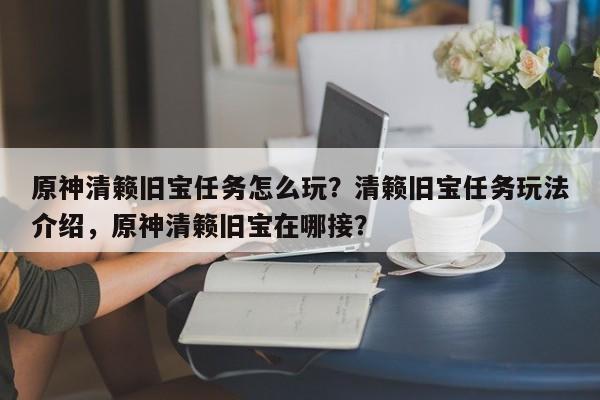 原神清籁旧宝任务怎么玩？清籁旧宝任务玩法介绍，原神清籁旧宝在哪接？