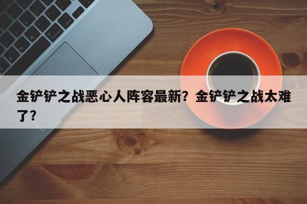 金铲铲之战恶心人阵容最新？金铲铲之战太难了？