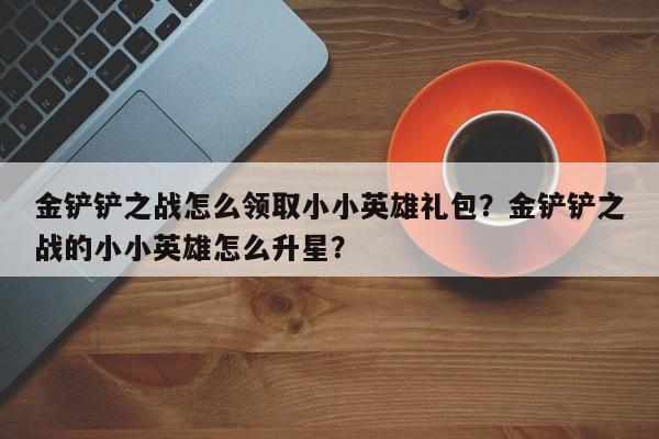 金铲铲之战怎么领取小小英雄礼包？金铲铲之战的小小英雄怎么升星？