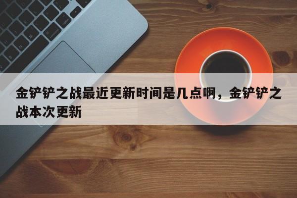 金铲铲之战最近更新时间是几点啊，金铲铲之战本次更新