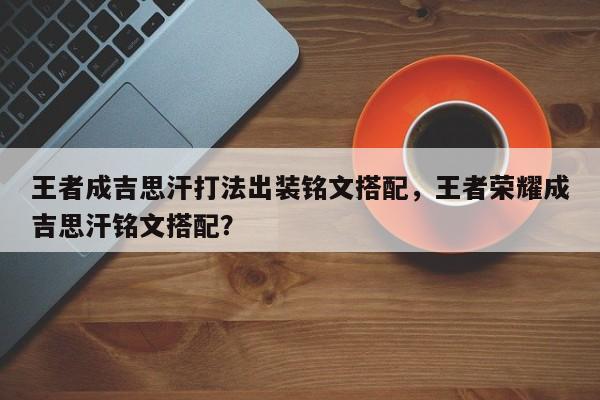 王者成吉思汗打法出装铭文搭配，王者荣耀成吉思汗铭文搭配？