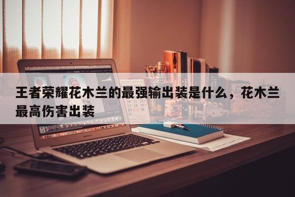 王者荣耀花木兰的最强输出装是什么，花木兰最高伤害出装