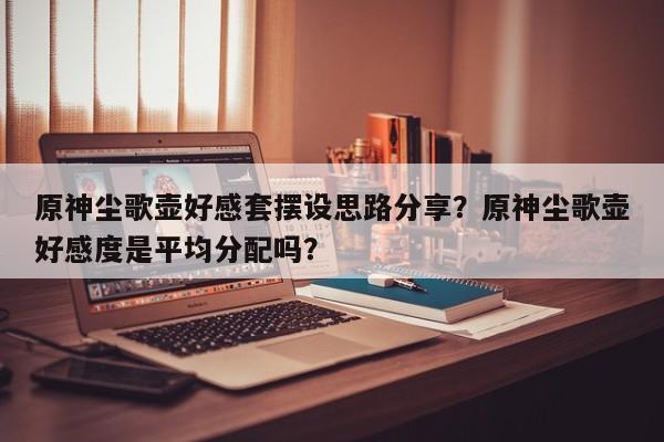 原神尘歌壶好感套摆设思路分享？原神尘歌壶好感度是平均分配吗？