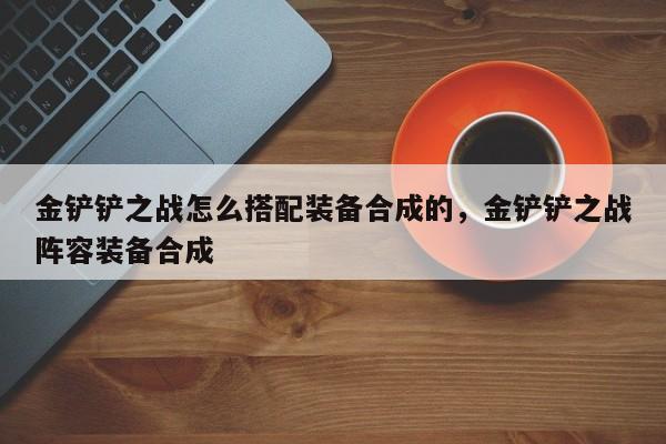 金铲铲之战怎么搭配装备合成的，金铲铲之战阵容装备合成