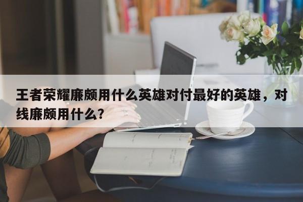 王者荣耀廉颇用什么英雄对付最好的英雄，对线廉颇用什么？