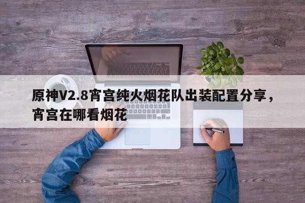 原神V2.8宵宫纯火烟花队出装配置分享，宵宫在哪看烟花